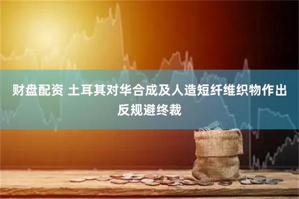 财盘配资 土耳其对华合成及人造短纤维织物作出反规避终裁