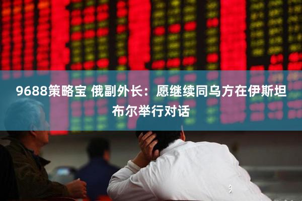 9688策略宝 俄副外长：愿继续同乌方在伊斯坦布尔举行对话