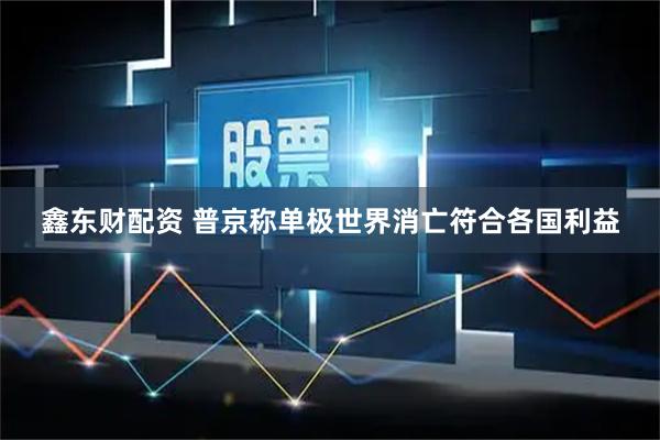 鑫东财配资 普京称单极世界消亡符合各国利益