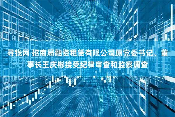 寻钱网 招商局融资租赁有限公司原党委书记、董事长王庆彬接受纪律审查和监察调查