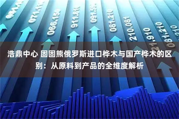 浩鼎中心 固固熊俄罗斯进口桦木与国产桦木的区别：从原料到产品的全维度解析
