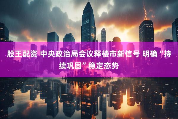 股王配资 中央政治局会议释楼市新信号 明确“持续巩固”稳定态势