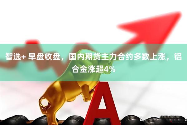 智选+ 早盘收盘，国内期货主力合约多数上涨，铝合金涨超4%