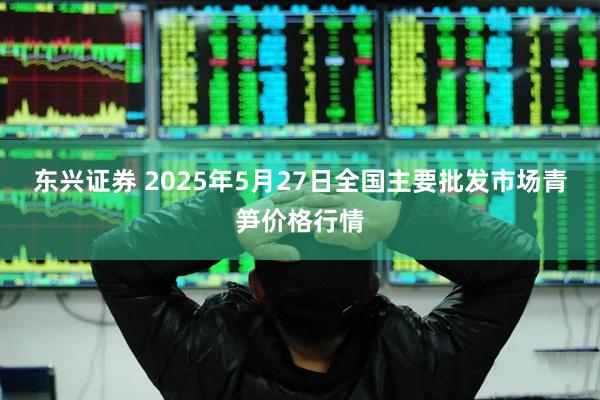 东兴证券 2025年5月27日全国主要批发市场青笋价格行情