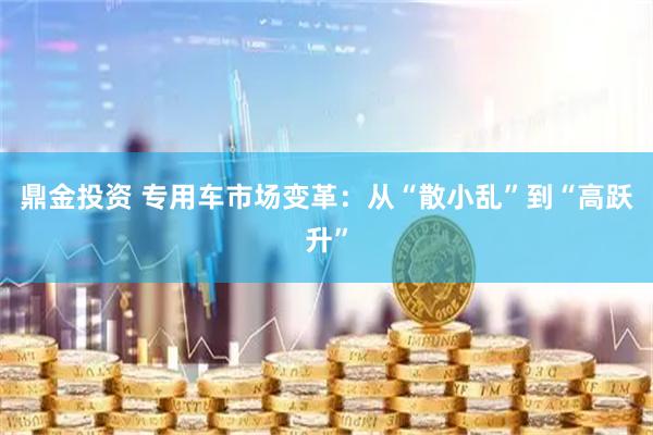 鼎金投资 专用车市场变革：从“散小乱”到“高跃升”