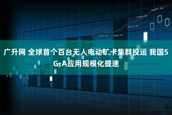 广升网 全球首个百台无人电动矿卡集群投运 我国5G-A应用规模化提速