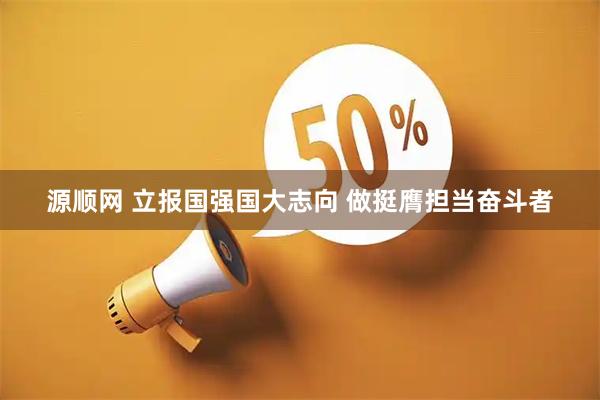 源顺网 立报国强国大志向&#32;做挺膺担当奋斗者
