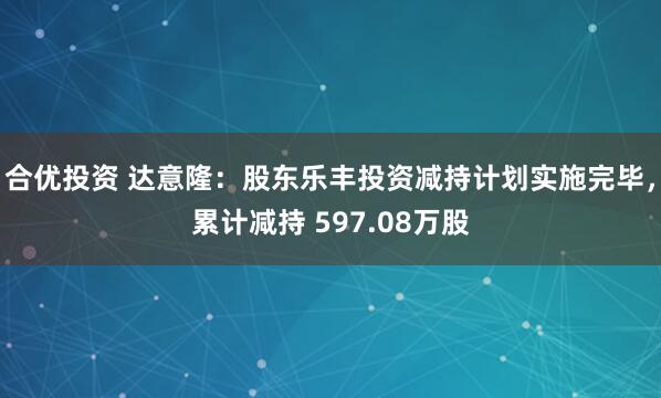 合优投资 达意隆：股东乐丰投资减持计划实施完毕，累计减持 597.08万股