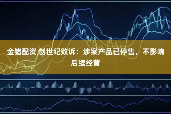 金猪配资 创世纪败诉：涉案产品已停售，不影响后续经营