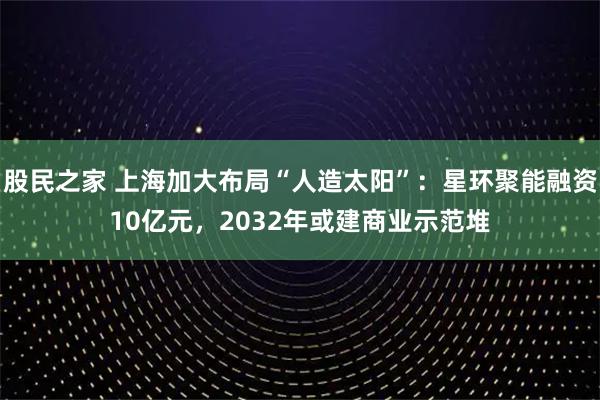 股民之家 上海加大布局“人造太阳”：星环聚能融资10亿元，2032年或建商业示范堆