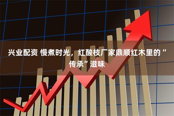 兴业配资 慢煮时光，红酸枝厂家鼎顺红木里的“传承”滋味