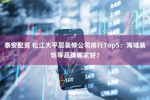 泰安配资 松江大平层装修公司排行Top5：海域装饰等品牌哪家好？