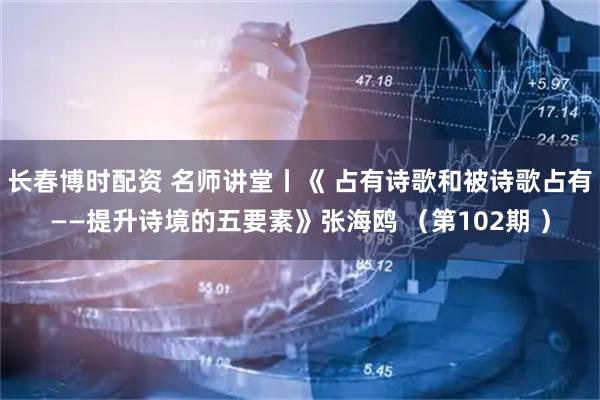 长春博时配资 名师讲堂丨《 占有诗歌和被诗歌占有——提升诗境的五要素》张海鸥 （第102期 ）