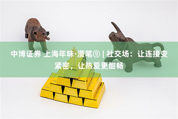 中博证券 上海年味·漫笔⑨ | 社交场：让连接变紧密，让热爱更酣畅