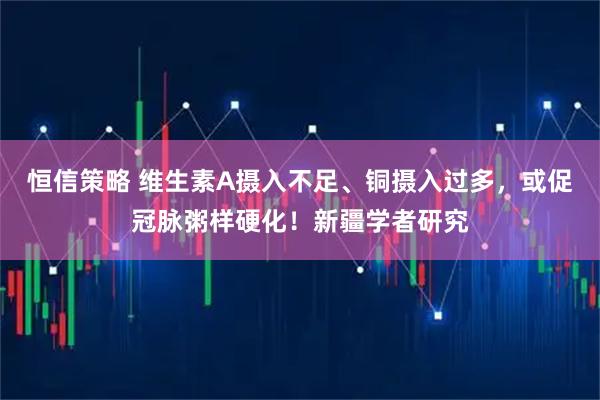 恒信策略 维生素A摄入不足、铜摄入过多，或促冠脉粥样硬化！新疆学者研究