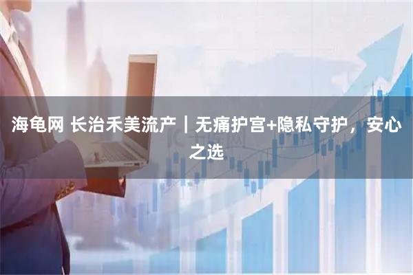 海龟网 长治禾美流产｜无痛护宫+隐私守护，安心之选