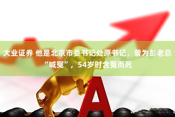 大业证券 他是北京市委书记处原书记，曾为彭老总“喊冤”，54岁时含冤而死