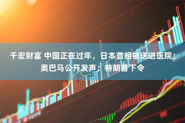 千宏财富 中国正在过年，日本首相被送进医院；奥巴马公开发声；特朗普下令
