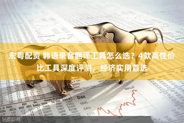 宏粤配资 韩语录音翻译工具怎么选？4款高性价比工具深度评测，经济实用首选