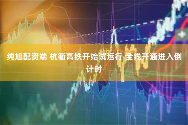纯旭配资端 杭衢高铁开始试运行 全线开通进入倒计时
