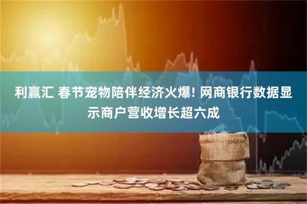 利赢汇 春节宠物陪伴经济火爆! 网商银行数据显示商户营收增长超六成