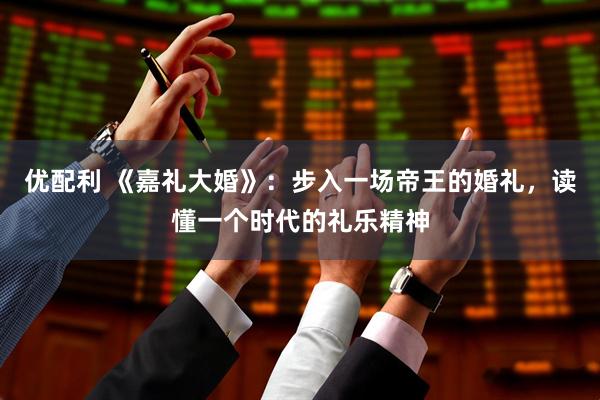 优配利 《嘉礼大婚》：步入一场帝王的婚礼，读懂一个时代的礼乐精神