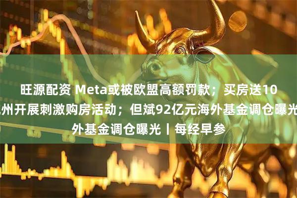 旺源配资 Meta或被欧盟高额罚款；买房送10万消费券 杭州开展刺激购房活动；但斌92亿元海外基金调仓曝光丨每经早参