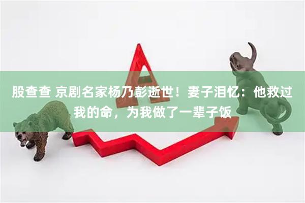股查查 京剧名家杨乃彭逝世！妻子泪忆：他救过我的命，为我做了一辈子饭