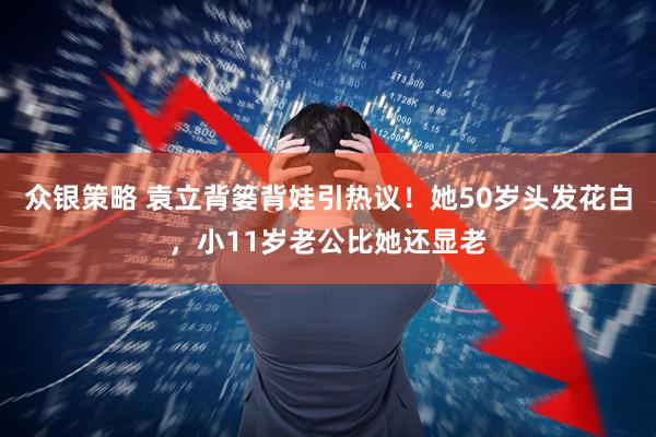 众银策略 袁立背篓背娃引热议！她50岁头发花白，小11岁老公比她还显老