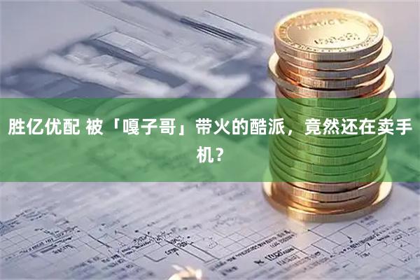 胜亿优配 被「嘎子哥」带火的酷派，竟然还在卖手机？