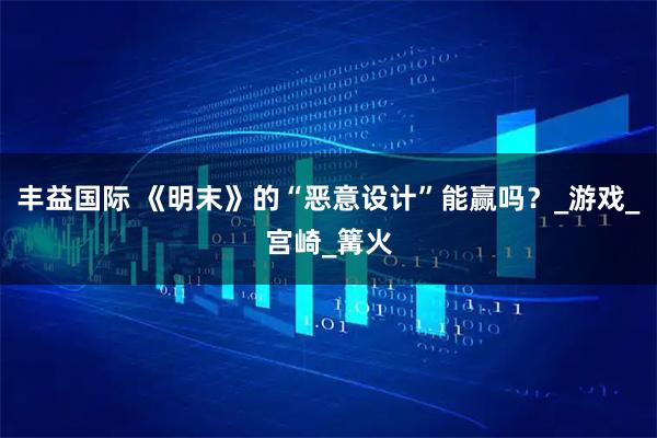 丰益国际 《明末》的“恶意设计”能赢吗？_游戏_宫崎_篝火